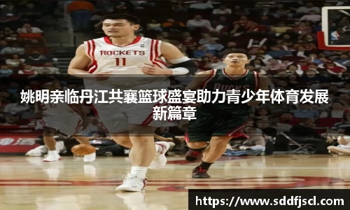 姚明亲临丹江共襄篮球盛宴助力青少年体育发展新篇章