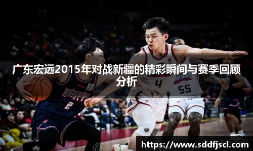 广东宏远2015年对战新疆的精彩瞬间与赛季回顾分析