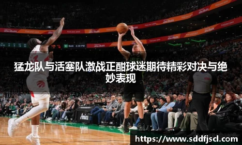k1体育猛龙队与活塞队激战正酣球迷期待精彩对决与绝妙表现