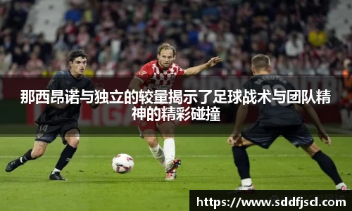 k1体育那西昂诺与独立的较量揭示了足球战术与团队精神的精彩碰撞
